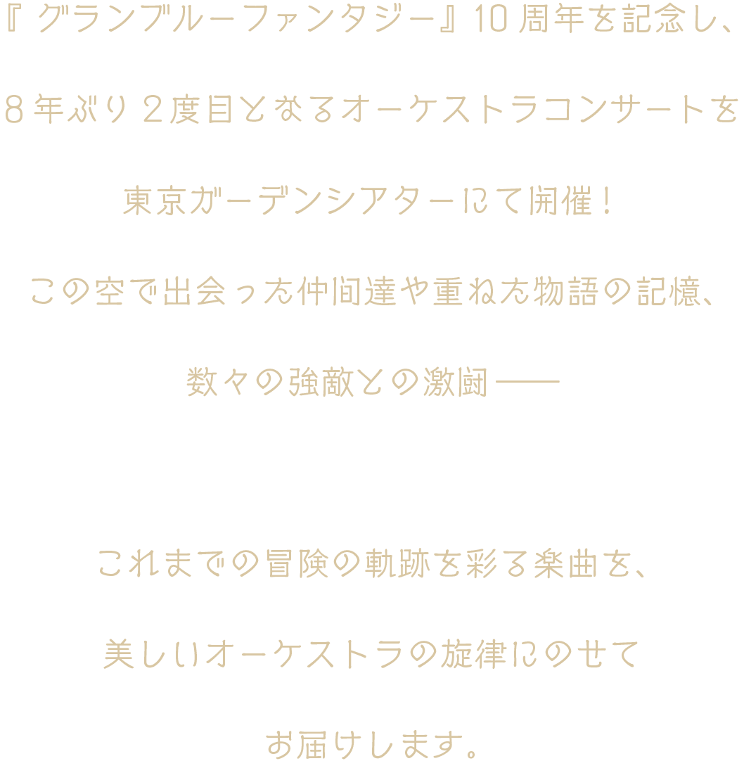 『グランブルーファンタジー』10周年を記念し、8年ぶり2度目となるオーケストラコンサートを東京ガーデンシアターにて開催！この空で出会った仲間達や重ねた物語の記憶、数々の強敵との激闘――これまでの冒険の軌跡を彩る楽曲を、美しいオーケストラの旋律にのせてお届けします。